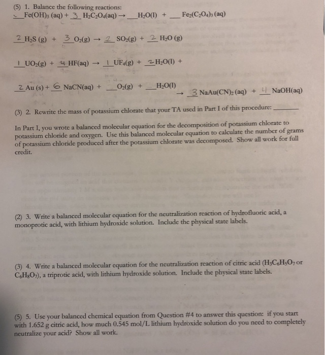 (5) 1. Balance the following reactions: Fe(OH)s (aq)+3 H,C,04(aq)HO)_Fe(C,04)s (aq) ーAu (s) + _ NaCN(aq) + _02(g) +-/H20(1) 3 NaAu(CN)- (aq)+ NaOH(aą) 3) 2. Rewrite the mass of potassium chlorate that your TA used in Part I of this procedure In Part I, you wrote a balanced molecular equation for the decomposition of potassium potassium chloride and oxygen. Use this balanced molecular equation to calculate the number of grams of potassium chloride produced after the potassium chlorate was decomposed. Show all work for chlorate to credit. (2) 3. Write a balanced molecular equation for the neutralization reaction of 

<div class=
