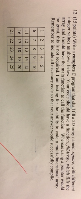 12. (15 points) Write a complete C program that shall fill a 2D array named, square, with different integer values as shown below. Your code should have a function.fi may, which fills the array and should have the main function to call the function. Whereas using a pointer would be great, this is not required. I am testing for the ability to code a multi-dimensional array. Remember to include all necessary code so that your answer would successfully compile 2 3 4 6 7 8 9 10 11 | 12 | 13 | 14 I 15 16 17 18 19 20 21 22 23 24 25