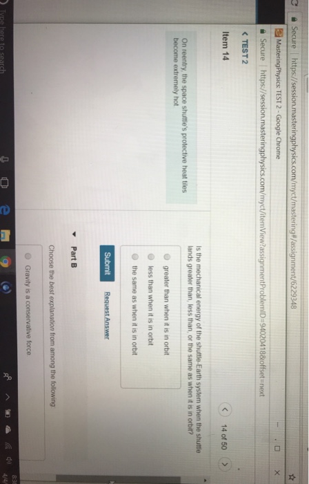Secure https://session.masteringphysics.com/myct/mastering#/assignment/6229348 MasteringPhysics TEST 2-Google Chrome https://session.masteringphysics.com myct temView?assignmentProblemlDz94020418&offset ?Secure TEST 2 Item 14 next 14 of 50 Is the mechanical energy of the shuttle-Earth system when the shuttle lands greater than, less than, or the same as when it is in orbit? On reentry, the space shuttles protective heat tiles hot O greater than when it is in orbit O less than when it is in orbit the same as when it is in orbit Part B Choose the best explanation from among the following Gravity is a conservative force 4/4/ rch