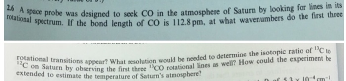 2.6 probe was designed to seek CO in the atmosphere of Saturn by looking for lines in its spectrum. If the bond length of CO is 112.8 pm, at what wavenumbers do the first three tions appear? What resolution would be needed to determine the isotopic ratio of C to aun by observing the first three CO rotational lines as well? How could the experiment be 12 extended to estimate the temperature of Saturns atmosphere 53 Y 10-4cm-1