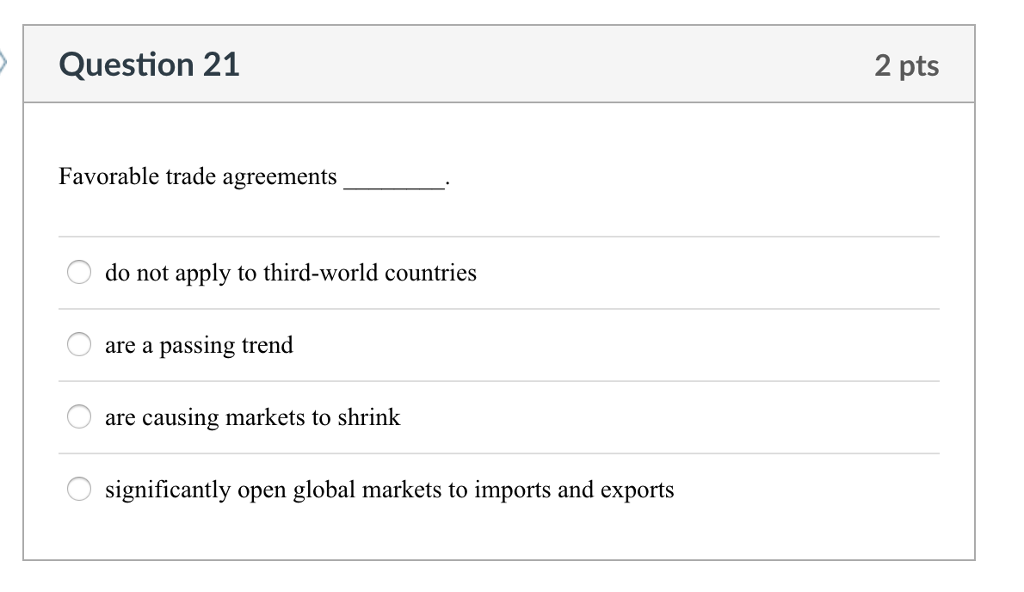 Question 21 2 pts Favorable trade agreements do not apply to third-world countries O are a passing trend are causing markets to shrink significantly open global markets to imports and exports