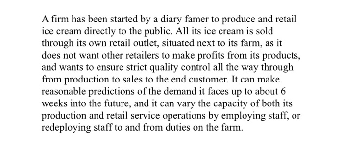 A firm has been started by a diary famer to produce and retail ice cream directly to the public. All its ice cream is sold through its own retail outlet, situated next to its farm, as it does not want other retailers to make profits from its products, and wants to ensure strict quality control all the way through from production to sales to the end customer. It can make reasonable predictions of the demand it faces up to about6 weeks into the future, and it can vary the capacity of both its production and retail service operations 

<div class=