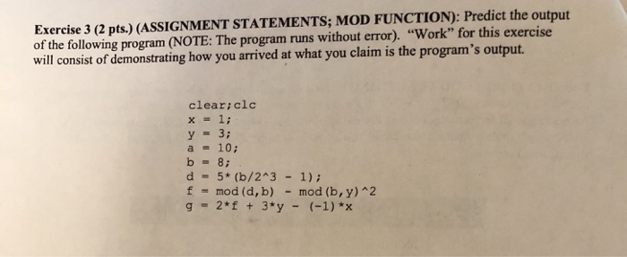 Exercise 3 (2 pts.) (ASSIGNMENT STATEMENTS; MOD FUNCTION): Predict the output of the following program (NOTE: The program runs without error). Work for this exercise will consist of demonstrating how you arrived at what you claim is the programs output. cleariclc x = 1; a 10; d 5 (b/243 1): f = mod (d, b) -mod (b, y) ^2 g 2*f + 3*y (-1)*x