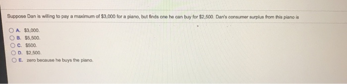 Suppose dan is willing to pay a maximum of $3,000 for a piano, but finds one he can buy for $2,500. dans consumer surplus from this piano is o a. $3,000. b. ss,500. o d. $2,500 o e. zero because he buys the piano