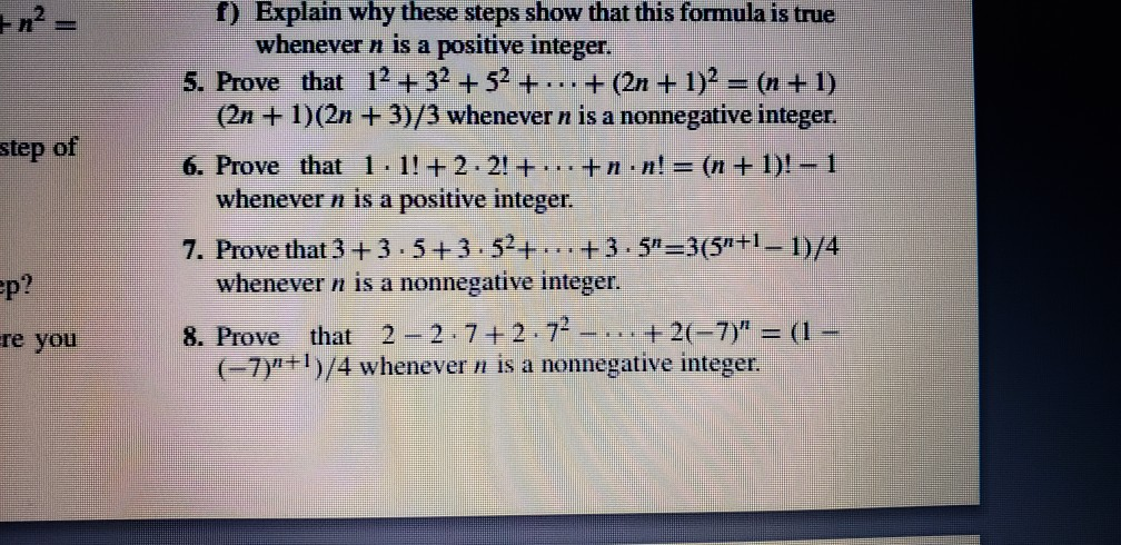 2 f) Explain why these steps show that this formula is true whenever n is a positive integer. 5. Prove that 12 +32+52 ++(2n+1)2-(n+ 1) (2n +1)(2n +3)/3 whenever n is a nonnegative integer. 6. Prove that 1.11+2-2! + +n.n! = (n + 1)!--1 step of whenever n is a positive integer. 7. Prove that 3 + 3-5 + 3-52+-.. +3 . 5-3 (5n +1-|)/4 р ? whenever n is a nonnegative integer. 8. Prove that 2-2-7 + 2-72-, it +2(-7): (L- re you 7)n+1)/4 whenever n is a nonnegative integer.