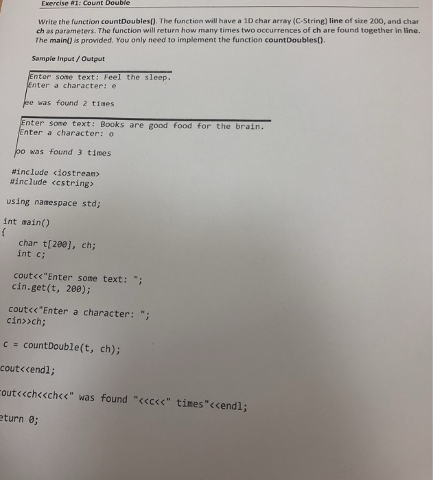 Exercise #1: Count Double ch as parameters. The function will return how many times two occurrences of ch are found together in line. The main) is provided. You only need to implement the function countDoubles) Write the function countDoubles). The function will have a 1D char array (C-String) line of size 200, and char Sample Input/Output nter some text: Feel the sleep. Enter a character: e ee was found 2 times nter some text: Books are good food for the brain. Enter a character: o oo was found 3 times #include <iostream > #include <CString> using namespace std; int main() char t[20e], ch; int c; coutくくEnter some cin.get(t, 200); text: ; cout<<Enter a character: ; cin>>ch; c countDouble(t, ch); cout<<endl; outくくchc<ch<< found <<ccc was timesくくendl; turn e;