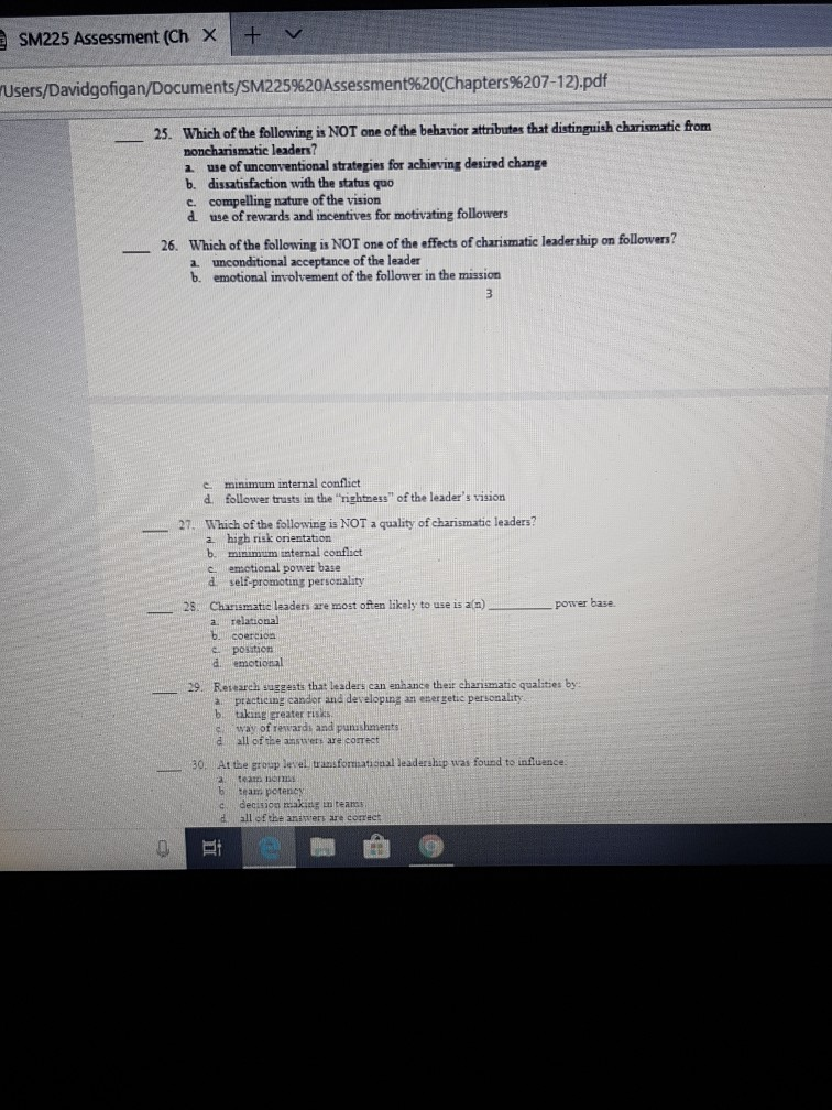 SM225 Assessment (Ch × users/Davidgongan/Documents/SM225%20Assessment%20(Chapters%207-12.pdf 25. Which of the following is NOT one of the behavior attributes that distinguish charismatie from noncharismatic leaders? a use of unconventional strategies for achieving desired chane b. dissatisfaction with the status quo c. compelling nature of the vision d use of rewards and incentives for motivating followers 26. Which of the following is NOT one of the effects of charismatic leadership on followern? a unconditional acceptance of the leader b. emotional involvement of the follower in the mission e minimum internal conflicet d follower trusts in the rightness of the leaders 

<div class=