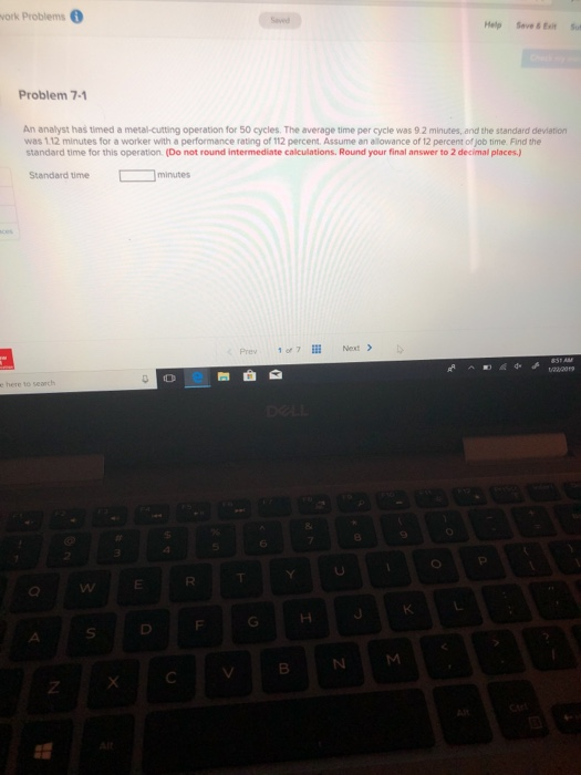 ork Problems Help Seve &Esitut Problem 7-1 An analyst has timed a metal-cutting operation for 50 cycles. The average time per cycle was 9.2 minutes, and the standard deviation was 1.12 minutes for a worker with a performance rating of 112 percent. Assume an allowance of 12 percent of job time. Find the standard time for this operation. (Do not round intermediate calculations. Round your final answer to 2 decimal places) Standard time minunes Prev 1or7l Next > 0