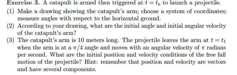 Exercise 3. A catapult is armed then triggered at t-to to launch a projectile. (1) Make a drawing showing the catapults arm;