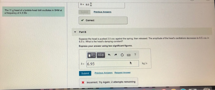 The 11 g head of a bobble-head doll oscilates in SHM at a frequency of 4.3 Hz Previous Answers Correct Part B Suppose the hoad is pushed 2 0 cm against the spring then released. The angitude of the heads oscilations decreass to 0.5 cm n 4.0s.What is the heads damping constant? Express your answer using two significant figures b6.93 hkgs Submit Previous Answers Request Answer X Incorrect: Try Again; 2 attempts remaining