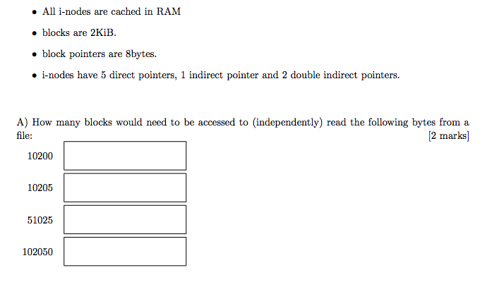 . All i-nodes are cached in RAM blocks are 2KiB. * block pointers are 8bytes. i-nodes have 5 direct pointers, 1 indirect pointer and 2 double indirect pointers. A) How many blocks would need to be accessed to (independently) read the following bytes from a ilo: [2 marks] 10200 10205 51025 102050