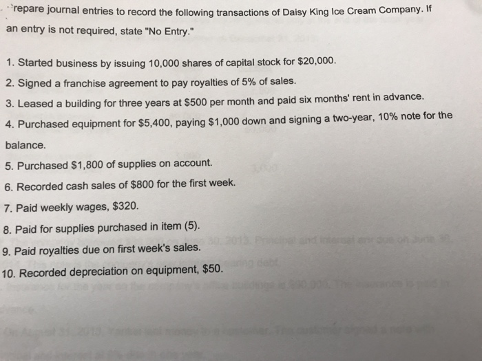 repare journal entries to record the following transactions of Daisy King Ice Cream Company. If an entry is not required, state No Entry. 1. Started business by issuing 10,000 shares of capital stock for $20,000. 2. Signed a franchise agreement to pay royalties of 5% of sales. 3. Leased a building for three years at $500 per mont h and paid six months rent in advance urchased equipment for $5,400, paying $1,000 down and signing a two-year, 10% note for the balance. 5. Purchased $1,800 of supplies on account. 6. Recorded cash sales of $800 for the first week. 7. Paid weekly wages, $320 8. Paid for supplies purchased in item (5). 9. Paid royalties due on first weeks sales. 10. Recorded depreciation on equipment, $50. 4. P