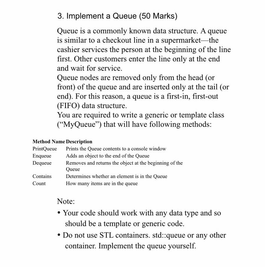 3. Implement a Queue (50 Marks) Queue is a commonly known data structure. A queue is similar to a checkout line in a supermarket -the cashier services the person at the beginning of the line first. Other customers enter the line only at the end and wait for service. Queue nodes are removed only from the head (or front) of the queue and are inserted only at the tail (or end). For this reason, a queue is a first-in, first-out (FIFO) data structure You are required to write a generic or template class (MyQueue) that will have 

<div class=