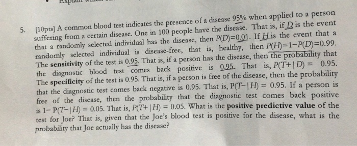 [10pts] A common blood test indicates the presence of a disease 95% when applied to a person suffering from a certain disease. One in 100 people have the disease. That is, if D is the event that a randomly selected individual has the disease, then P(D)=001. IfHis the event that a randomly selected individual is disease-free, that is, healthy, then P(H)=1-P(D)=0.99. The sensitivity of the test is 0.95. That is, if a person has the disease, then the probability that the diagnostic blood test comes back positive is 0.25. That is,P(T+|D)= 0.95. The specificity of the test is 

<div class=