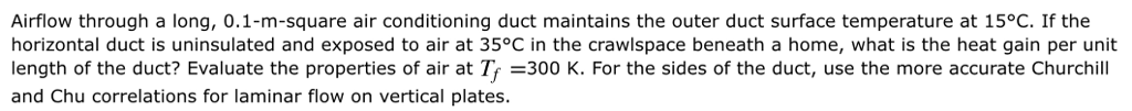 Airflow through a long, 0.1-m-square air conditioning duct maintains the outer duct surface temperature at 15°C. If the horizontal duct is uninsulated and exposed to air at 35°C in the crawlspace beneath a home, what is the heat gain per unit length of the duct? Evaluate the properties of air at Tr =300 K. For the sides of the duct, use the more accurate Churchill and Chu correlations for laminar flow on vertical plates.