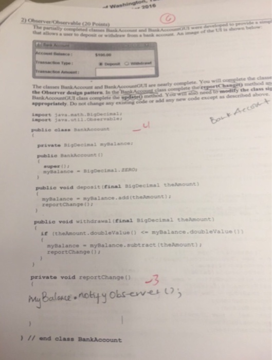 → 2016 partially that allows a usero 996.0 moet The classes B method the class sig completae po ot change any existing code or add any new code except as described above inport 3ava.math.BgDeimal i-rt java . util,Observable publie eloss BankAecount 니 private BigDecimal nyalances publio BankAccount super ( ); nyBalance -igDecimal ERO publio void deposit (final BigDec inal theA ount》 nybalance-nybalance.add (theAmount) reportChange ( ); publie void withdraval (Einal BigDecimal theAmount) if (theAmount.doubleValue0myBalance.doublevalue nyBalance-myBalance.subtract (theAmount) a reportchange ) 2 private void report Change hngBalaur.notyy obsovu 1ろ ) 17 and class BankAccount
