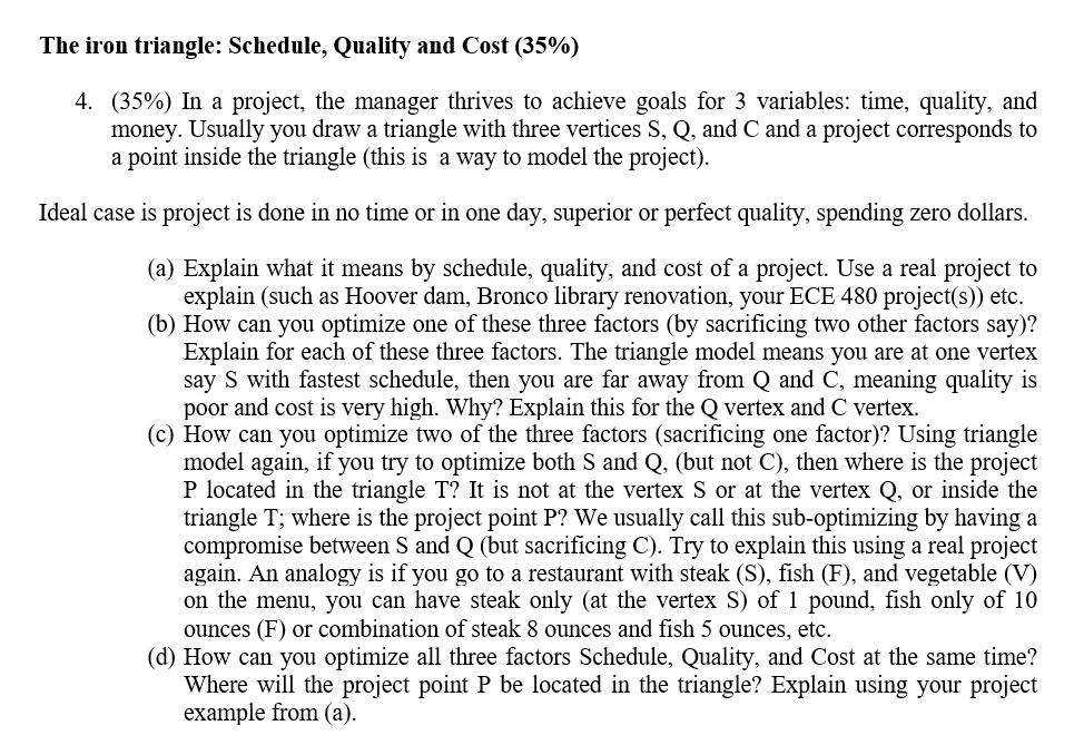 The iron triangle: Schedule, Quality and Cost (35%) 4. (35%) In a project, the manager thrives to achieve goals for 3 variables: time, quality, and money. Usually you draw a triangle with three vertices S, Q, and C and a project corresponds to a point inside the triangle (this is a way to model the project) Ideal case is project is done in no time or in one day, superior or perfect quality, spending zero dollars (a) Explain what it means by schedule, quality, and cost of a project. Use a real project to explain (such as Hoover dam, Bronco library renovation, your ECE 480 project(s)) etc. (b) How can you optimize one of these three factors (by sacrificing two other factors say)? Explain for each of these three factors. The triangle model means you are at one vertex say S with fastest schedule, then you are far away from Q and C, meaning quality is poor and cost is very high. Why? Explain this for the Q vertex and C vertex (c) How can you optimize two of the three factors (sacrificing one factor)? Using triangle model again, if you try to optimize both S and Q, (but not C), then where is the project P located in the triangle T? It is not at the vertex S or at the vertex Q, or inside the triangle T; where is the project point P? We usually call this sub-optimizing by having a compromise between S and Q (but sacrificing C). Try to explain this using a real project again. An analogy is if you go to a restaurant with steak (S), fish (F), and vegetable (V) on the menu, you can have steak only (at the vertex S) of 1 pound, fish only of 10 ounces (F) or combination of steak 8 ounces and fish 5 ounces, etc. (d) How can you optimize all three factors Schedule, Quality, and Cost at the same time? Where will the project point P be located in the triangle? Explain using your project example from (a)