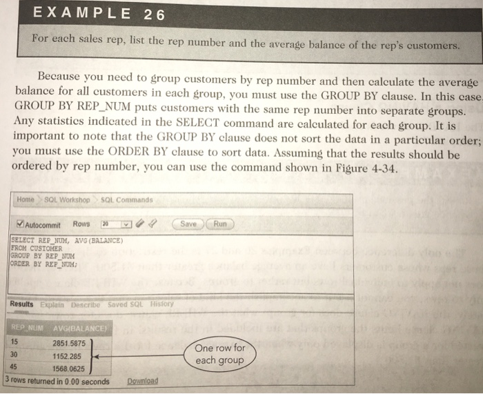EXAMPLE 26 For each sales rep, list the rep number and the average balance of the reps customers. Because you need to group customers by rep number and then calculate the average balance for all customers in each group, you must use the GROUP BY clause. In this case GROUP BY REP_ Any statisties indicated in the SELECT command are calculated for each 

<div class=