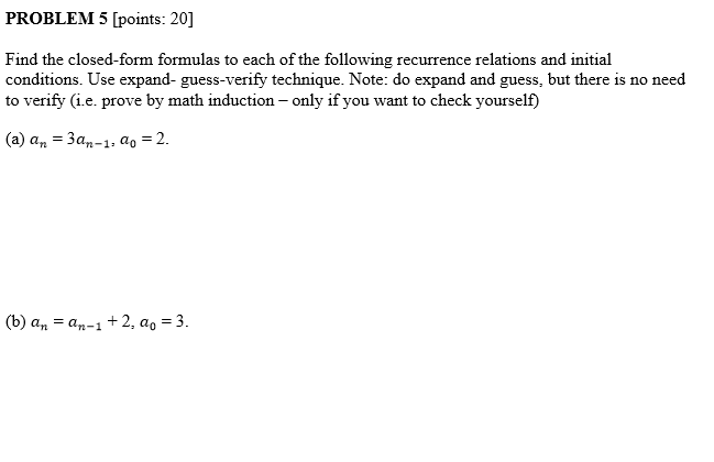 PROBLEM 5 [points: 20] Find the closed-form formulas to each of the following recurrence relations and initial conditions. Use expand- guess-verify technique. Note: do expand and guess, but there is no need to verify (i.e. prove by mat yourself) induction - only if you want to check (a) an-3an-1, a,-2. (b) a,-an-1 + 2, a,-3.