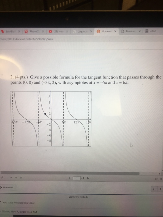 1:nyEb × | @ Rhyme2 × (29) Ho. ×1 : uogot i x! 0, Homewc × D Pearson. × elext ntent/203394/viewContent/2290286/View 2. 4 pts.) Give a possible formula for the tangent function that passes through the points (0.0) and (-3, 2), with asymptotes at x =-6π and x = 6π. t-12 12 1 12 Activity Details You have viewed this topic t Visited Nov 7, 2018 2:04 AM