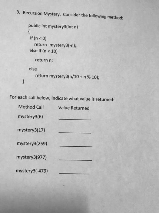 3. Recursion Mystery. Consider the following method: public int mystery3(int n) if (n <0) return -mystery3(-n); else if (n < 10) return n; else return mystery3(n/10 + n % 10); For each call below, indicate what value is returned: Method Call mystery3(6) mystery3(17) mystery3(259) mystery3(977) mystery3(-479) Value Returned
