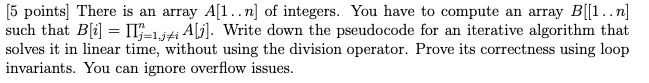 5 points] There is an array Al..n] of integers. You have to compute an array B[1 .. n] such that Bli- jeljfi A Write down the pseudocode for an iterative algorithm that solves it in linear time, without using the division operator. Prove its correctness using loop invariants. You can ignore overflow issues.