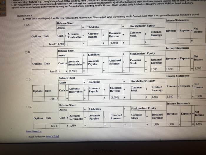 In 2017 many cruise comparios experienced increases in net concert pori which fotire perfomanos by mary top d and atsts,noluding sennier adion, goith degram,d ar booking (new bookings less cancellationa) with camivel among them. additional reasons carnival may dghymaninmcbnde jewel and othern queation 2 of 4 monthlyear does carrival recognize the revense from elles cruise? what journal entry would caniral make when it recognizes the reverue from ellios ouise? oa balance sheet +stockholders equity retained revenue -expense earnings net income accounts options date cash ecelvables payable revenue + stock jun-17 1580 c.580 o b. balance sheet income statements =