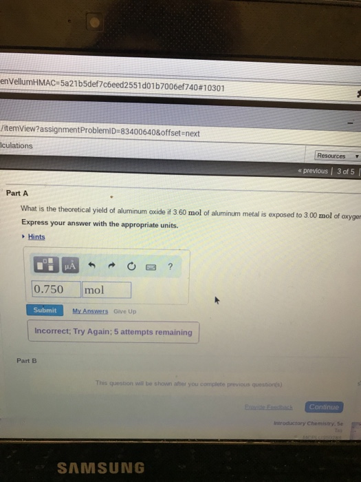 envellumHMAC-5a21 b5def706eed255 1 do 1 b 7006e1740 # 1 0301 itemView?assignmentProblemID-83400640&offset-next Iculations Resources « previous 3 of 5 Part A What is the theoretical yield of aluminum oxide if 360 mol of aluminum metal is exposed to 3,00 mol of axyger Express your answer with the appropriate units. Hints 0.750mol Submit My Answers Give Up Incorrect: Try Again; 5 attempts remaining Part B This question vall be shown after you complete previous questions) introductory Chemistry, Se SAMSUNG
