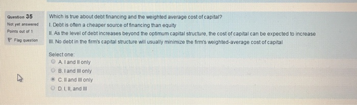 Question 35 Which is true about debt financing and the weighted average cost of capital? Not yet answered I. Debt is often a cheaper source offinancing than equity Points out of 1 ll. As the level of debt increases beyond the optimum capital structure, the cost of capital can be expected to increase P Flag question ll. No debt in the firms capital structure will usually minimize the firms weighted-average cost of capital Select one: O A. I and II only B. land Ill only C II and Ill only O D, III, and Ill