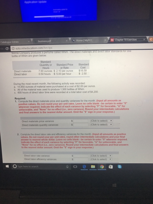 Home | MyPCC x C Catalogue Entries ezto mheducation.com /hm.tpx a perfumme called Whim. The direct malenals and direct labor standards for one bottle of Whim are given below Quantity or Standard PriceStandard or Rate ounces $ 2.10 per ounce$16.59 Hours Cost Direct materials 7.90 Direct labor 0.50 hours $ 5.00 per hour S 2.50 During the most recent month, the following activity was recorded a. 14,850 ounces of material were purchased at a cost of $2.00 per ounce b. Allofth⑩ m aterial was used to produce 1,500 bottles of whim. c. 600 hours of direct labor time were recorded at a total labor cost of $4,200 Required: 1. Compute the direct materials price and quantity variances for the month. (Input all amounts as positive values. Do not round your per unit rates. Leave no cells blank- be certain to enter O wherever required. Indicate the effect of each variance by selecting F for favorable, U for unfavorable, and None for no effect (i.e., zero variance). Round your intermediate calculations and final answers to the nearest dollar amount. Omit the $ sign in your response.) Direct materials price variance Direct materials quantity variances (Click to select) (Click to select) 2-Compute the direct labor rate and officiency variances for the month. (Input all amounts as positive values. Do not round your per unit rates, round other intermediate calculations and your final answer to nearest whole dollar. Leave no cells blank- be certain to enter O wherever required indicate the effect of each variance by selecting ℉ for favorable V for unfavorable, and None for no effect (ie. zero variance). Round your intermediate calculations and final answers to the nearest dollar amount Omit the $ sign in your response.) Direct labor rate variance Direct labor efficiency variances (Click to select) Click to select) Type here to search