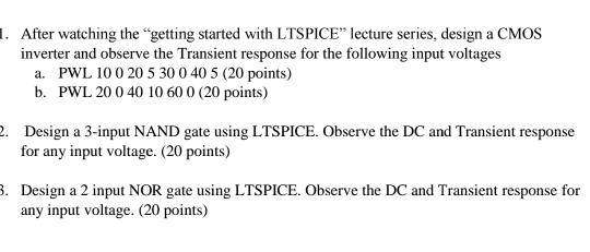 . After watching the getting started with LTSPICE lecture series, design a CMOS inverter and observe the Transient response for the following input voltages a. PWL 10 0 20 5 30 0 40 5 (20 points) b. PWL 20 0 40 10 60 0 (20 points) Design a 3-input NAND gate using LTSPICE. Observe the DC and Transient response for any input voltage. (20 points) . Design a 2 input NOR gate using LTSPICE. Observe the DC and Transient response for any input voltage. (20 points)