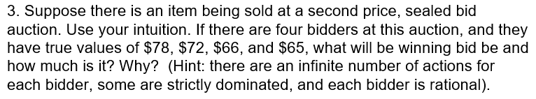 3. Suppose there is an item being sold at a second price, sealed bid auction. Use your intuition. If there are four bidders at this auction, and they have true values of $78, $72, $66, and $65, what will be winning bid be and how much is it? Why? (Hint: there are an infinite number of actions for each bidder, some are strictly dominated, and each bidder is rational)