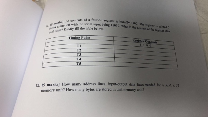 ents of a four-bit register is initially 1100. The register is shifteds arksl the with the serial input being 11010. What is the content of the register ater contents of a four-h times cach shit? Kindy fill the table below. Timing Pulse Register Contents 110 0 TI T2 T3 T4 TS 12. 15 marks] How many address lines, input-output data lines needed for a 32M x 32 memory unit? How many bytes are stored in that memory unit?