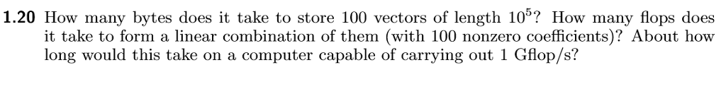 1.20 How many bytes does it take to store 100 vectors of length 105? How many flops does it take to form a linear combination of them (with 100 nonzero coefficients)? About how long would this take on a computer capable of carrying out 1 Gflop/s?