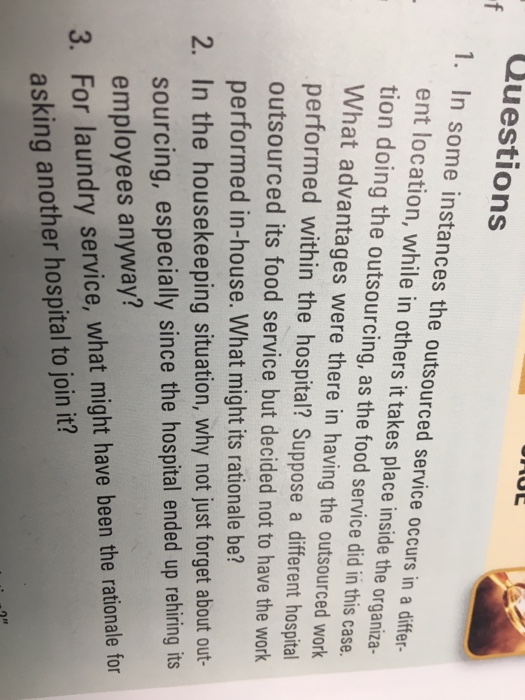 Questions 1. in some instances the outsourced service occurs in a differ- ent location, while in others it takes place inside the organiza- tion doing the outsourcing, as the food service did in this case. what advantages were there in having the outsourced work performed within the hospital? suppose a different hospital outsourced its food service but decided not to have the work performed in-house. what might its rationale be? 2. in the housekeeping situation, why not just forget about out- sourcing, especially since the hospital ended up rehiring its employees anyway? 3. for laundry service, what might have been the rationale for asking another hospital to join it?