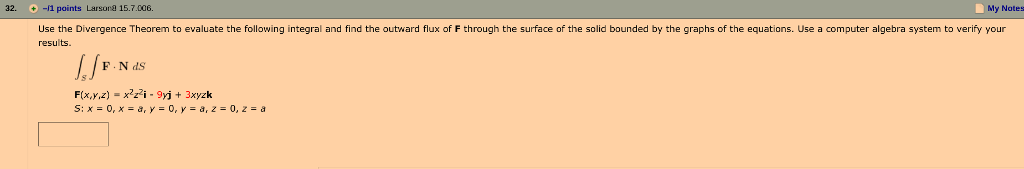 32. -/1 points Larson目15.7.006. My Notes + Use the Divergence Theorem to evaluate the following integral and find the outward flux of F through the surface of the solid bounded by the graphs of the equations. Use a computer algebra system to verify your results. F(x,y,z) -x*z^i- 9yj + 3xyzk