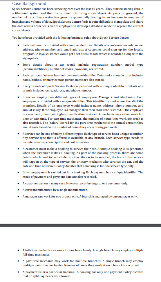 Case Background Spock Service Centre has been servicing cars over the last 40 years. They started storing data in a file-based system and then transitioned into using spreadsheets. As years progressed, the number of cars they service has grown exponentially leading to an increase in number of branches and volume of data. Spock Service Centre finds it quite difficult to manipulate and share the data across branches. You are employed to develop a database model to replace the current spre You have been provide d with the following business rules about Spock Service Centre Each customer is provided with a unique identifier. Details of a customer include: name, address, phone number and email address. A customer could sign up for the loyalty program. A loyal customer would get a set discount rate which is recorded along with the signup date. .Some details about a car would include: registration number, modl type (sedan/hatchback), number of doors (two/four) are stored name, hotline, primary contact person name are also stored branch include: name, address, and phone number Each car manufacturer has their own unique identifier. Details of a manufacturer include- Every branch of Spock Service Centre is provided with a unique identifier. Details of a .Branches employ two different types of employees- Managers and Mechanics. Each employee is provided with a unique identifier. This identifier is used across the all of the branches. Details of an employee would include: name, address, phone number, and annual salary. If the employee is a manager, then their start date is stored. If the employee is a mechanic, then their highest qualification is stored. A mechanic may either work full y work per week is For part time mechanics, the number of hours e or part time. also recorded. The salary stored for the part time mechanic is the annual amount they would earn based on the number of hours they are working per week. A service can be one of many different types. Each type of service has a unique identifier. Any service type that is offered is available at any branch. Each service type needs to include: a name, a description and cost of service. A customer must make a booking to service their car. A unique booking id is generated when the customer makes a booking. As part of the booking process, there are some details which need to be included such as: the car to be serviced, the branch that service will happen at, the type of service, the primary mechanic who services the car, and the date and time of service. Policy dictates that a booking is for one service type only. .Only one payme nt is carried out for a booking. Eac h payment has a unique identifier. The mode of payment and payment date are also recorded. A customer can own many cars. However, a car belongs to one customer only A car is manufactured by a single manufacturer A manager can work for one branch only. A branch is managed by one manager only. A full-time mechanic can work for one branch only. A single branch may employ multiple full-time mechanics. .A part-time mechanic may work for multiple branches. A single branch may employ multiple part-time mechanics. Number of hours they work at each branch is recorded. A payment is for a particular booking. A booking has only one payment. Policy dictates that no split payments are allowed .