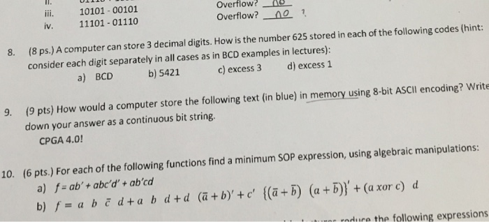 IT. ili. 10101-00101 iv. 11101- 01110 Overflow?AS Overflow?0 8. (8 ps.)A computer can store 3 decimal digits. How is the number 625 stored in each of the following codes (hint: consider each digit separately in all cases as in BCD examples in lectures) d) excess 1 a) BCD b) 5421 c) excess 3 (9 pts) How would a computer store the following text (in blue) in memory using 8-bit ASCIl encoding? Write down your answer as a continuous bit string 9. CPGA 4.0 10. (6 pts.) For each of the following functions find a minimum SOP expression, using algebraic manipulations: a) f = ab + abed, + ab,cd b dtd (a+byte (a+B) (a+B)+ (a xor e) d =a u rdre the following expressions