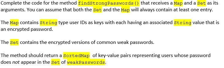 Complete the code for the method findStrongPasswords () that receives a Map and a Set as its arguments. You can assume that b