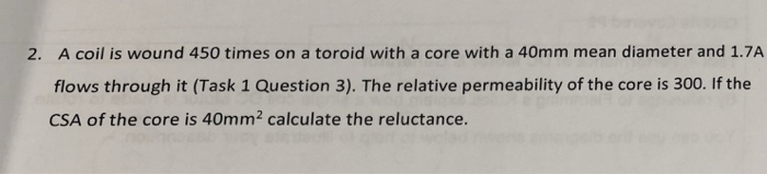 A coil is wound 450 times on a toroid with a core with a 40mm mean diameter and 1.7A flows through it (Task 1 Question 3). The relative permeability of the core is 300. If the CSA of the core is 40mm2 calculate the reluctance. 2.