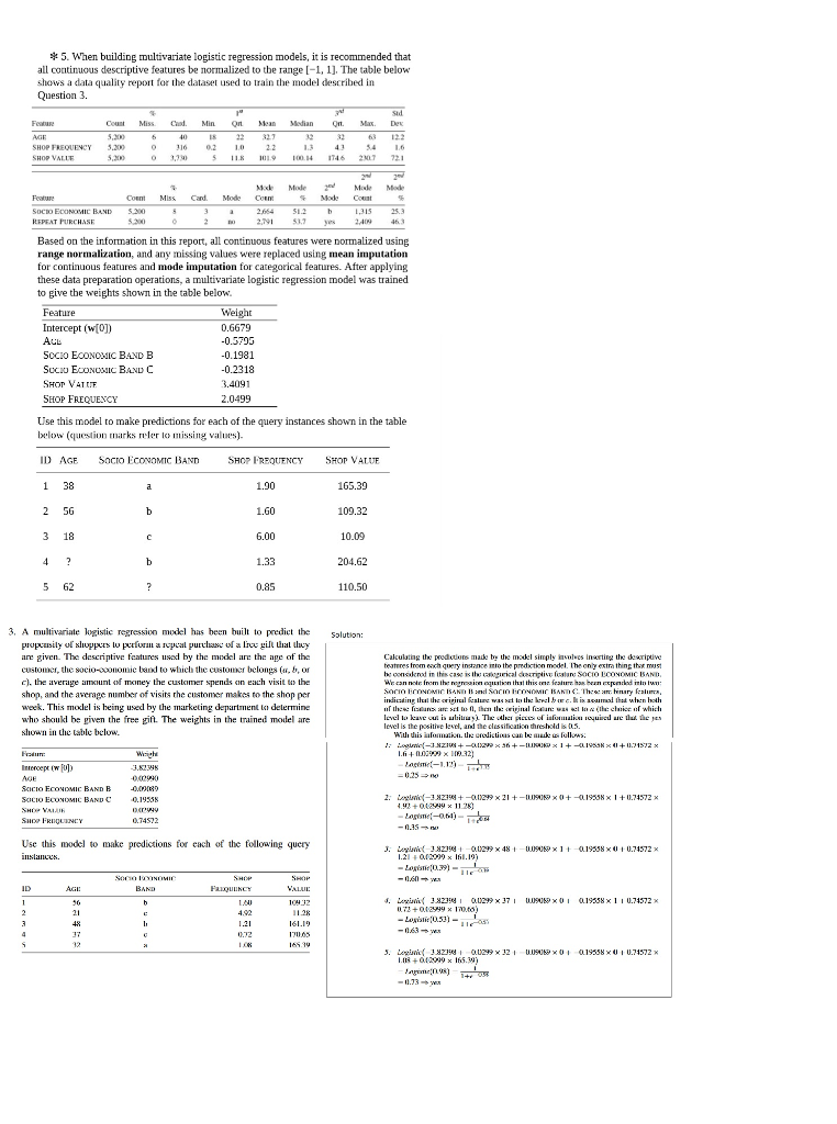 5. when building multivariate logistic regression models, it is recommended that all continuous descriptive features be normalized to tbe range -1,1. the table below shows a data quality report for the dataset used to train the model described in question 3. count miss . min 5,200 mean median t ax. de 18 22 2 63 123 shop frequency 5.00 shop valu 0 316 021022 1.3 5 11.k 1119 l® 14 1746 2507 721 54 1 3,33 feature socio economic band coentmissamode con %m:de cont 31525.3 29 537 9 based on the information in this report, all continuous features were normalized using range normalization, and any missing values were replaced using mean imputation for continuous features and mode imputation for categorical features. after applying these data preparation operations, a multivariate logistic regression model was trained to give the weights shown in the table below. feature weight 0.6679 0.5795 -0.1981 -0.2318 .4091 2.0499 intercept (10)) socio economic band b shot vatue shop frequency use this model to make predictions for each of the query instances shown in the table below (estion marks rler lo missing values) id age socro economic band shop frequency 1.90 1.60 6.00 1.33 0.85 shop value 165.39 109.32 10.09 204.62 110.50 1 38 2 56 5 62 3. a mulivariate logistic regressioo model has been built to predict the solution: are given. the descriptive features used by the model are the age of the customcr, the socio-conomic land to which the customer belongs ( b, or c). the average amunt of money the custamer spends n each visit to the shop, and the average number of visis the customer makes to the shop per week. this model is heing used by the marketing departrmenl l delermine who shoukl be given the free gift. the weights in the trained model are shown in dic lable below. calculutihg te prodctons made be the model simply ias es inartine the dearipive teateres trom ech query instance mto the prediction model. lhe ony extra thing thox must indiing tal the origircal eslue wa lth: kvel bwe.iaal thed when hoth level is the positive level, and the clussifieation threhold is 5 atli ?.is ialulliuliu. ile u intencepe (w fu 3.82388 -025 no use this odel to make predictions for each of the following query