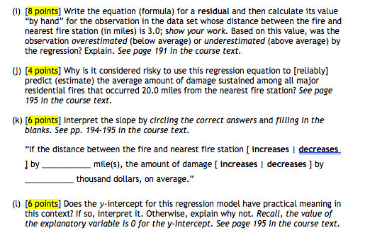 (i) [8 points] write the equation (formula) for a residual and then calculate its value by hand for the observation in the data set whose distance between the fire and nearest fire station in miles) is 3.0; show your work. based on this value, was the observation overestimated (below average) or underestimated (above average) by the regression? explain. see page 191 in the course text. ) [4 points] why is it considered risky to use this regression equation to [reliably] predict (estimate) the average amount of damage sustained among all major residential fires that occurred 20.0 mies from the nearest fire station? see page 95 in the course text (k) [6 points] interpret the slope by circling the correct answers and filling in the blanks. see pp. 194-195 in the course text if the distance between the fire and nearest fire station [ increases i decreases mile(s), the amount of damage [ increases i decreases ] by thousand dollars, on average. (u) [6 points] does the y-intercept for this regression model have practical meaning in this context? if so, interpret it. otherwise, explain why not. recall, the value of the explanatory variable is 0 for the y intercept. see page 195 in the course text