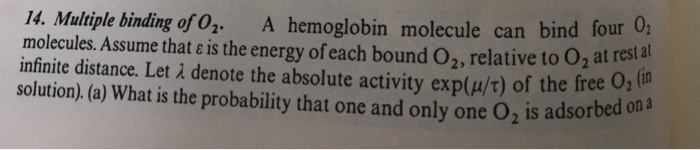 I4. Multiple binding of 0. A hemoglobin molecule can bind four 0 molecules. Assume that ε is the energy of each bound 02, relative to 02 at res infinite distance. Let λ denote the absolute activity exp(Wt) of the free 02 solution). (a) What is the probability that one and only one O2 is adsorbe