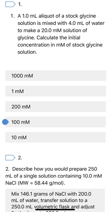 1. 1. A 1.0 mL aliquot of a stock glycine solution is mixed with 4.0 mL of water to make a 20.0 mM solution of glycine. Calculate the initial concentration in mM of stock glycine solution. 1000 mM 1 mM 200 mM 100 mM 10 mM 2. 2. Describe how you would prepare 250 mL of a single solution containing 10.0 mM NaCl (MW = 58.44 g/mol). Mix 146.1 grams of NaCl with 200.0 mL of water, transfer solution to a 250.0 mL volumetric flask and adjust
