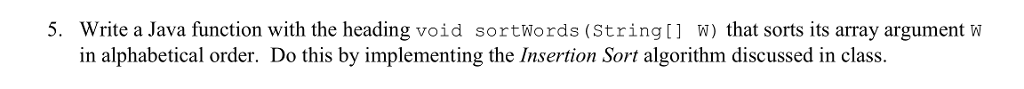 5. Write a Java function with the heading void sortWords (Stringt W) that sorts its array argument w in alphabetical order. Do this by implementing the Insertion Sort algorithm discussed in class.