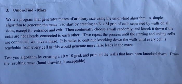 3. Union-Find Maze write a program that generates mazes of arbitrary size using the union-find algorithm. A simple algorithm to generate the maze is to start by creating an N x M grid of cells separated by walls on all sides, except for entrance and exit. Then continually choose a wall randomly, and knock it down if the cells are not already connected to each 

<div class=