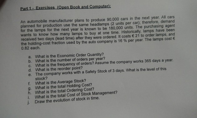An automobile manufacturer plans to produce 90,000 cars in the next year. All cars planned for production use the same headlamps (2 units per car), therefore, demand for the lamps for the next year is known to be 180,000 units. The purchasing agent wants to know how many lamps to buy at one time. Historically, lamps have been received two days (lead time) after they were ordered. It costs 21 to order lamps, and theholding-cost fraction used by the auto company is 16 % per year. The lamps cost € 0.82 each. What is the Economic Order 

<div class=