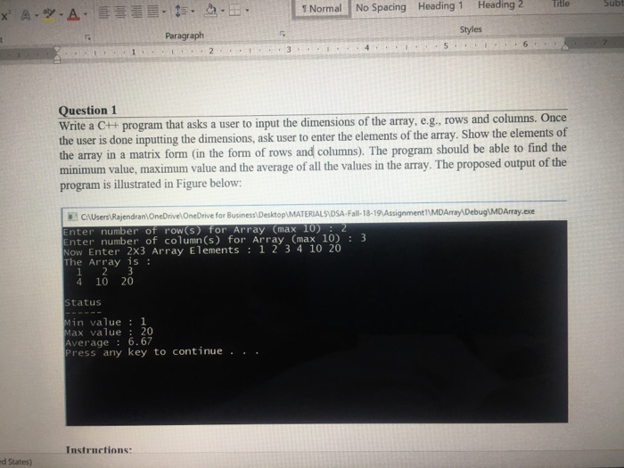 1 Normal No Spacing Heading 1 Heading 2 Te Sub Paragraph Styles Question 1 Write a C++ program that asks a user to input the dimensions of the array, e.g.. rows and columns. Once the user is done inputting the dimensions, ask user to enter the elements of the array. Show the elements of the array in a matrix form (in the form of rows and columns). The program should be able to find the minimum value, maximum value and the average of all the values in the array. The proposed output of the program is illustrated in Figure below CAUsers Rajendran OneDrivelOneDrive for Business Desktop DSA-Fall-18-19 Assignment11MDArray DebugMDArray.exe ter number of row (s) for Array (max 10)2 nter number of column(s) for Array (max 10) 3 ow Enter 2x3 Array Elements: 1 2 3410 20 The Array is 4 10 20 statuS in value1 ax value 20 Average 6.67 ress any key to continue . . . Instrnctions: d States)