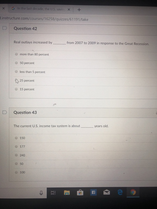 × G In the last decade, the US, savin × + d.instructure.com/courses/16258/quizzes/61191/take DQuestion 42 Real outlays increased by from 2007 to 2009 in response to the Great Recession. O more than 80 percent 50 percent O less than 5 percent 25 percent O 15 percent DI Question 43 The current U.S. income tax system is aboutyears old. 150 O 240 O 50 O 100