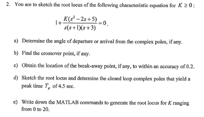2. You are to sketch the root locus of the following characteristic equation for K 20: -2s+50 s(s +1s+3) a) Determine the angle of departure or arrival from the complex poles, if any b) Find the crossover point, if any. c) Obtain the location of the break-away point, if any, to within an accuracy of 0.2 d) Sketch the root locus and determine the closed loop complex poles that yield a peak time Tp of 4.5 sec. e) Write down the MATLAB commands to generate the root locus for K ranging from 0 to 20